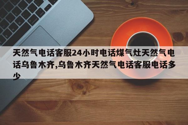 天然气电话客服24小时电话煤气灶天然气电话乌鲁木齐,乌鲁木齐天然气电话客服电话多少