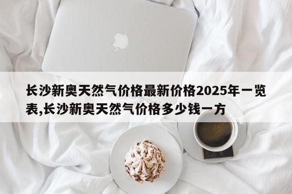 长沙新奥天然气价格最新价格2025年一览表,长沙新奥天然气价格多少钱一方