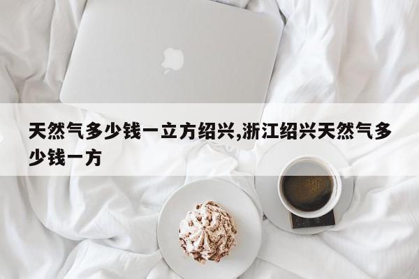 天然气多少钱一立方绍兴,浙江绍兴天然气多少钱一方