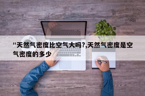 "天然气密度比空气大吗?,天然气密度是空气密度的多少