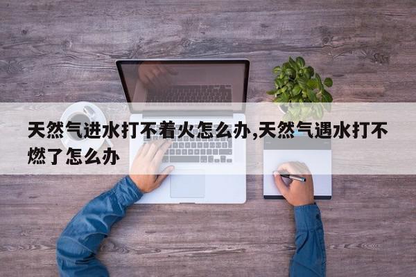 天然气进水打不着火怎么办,天然气遇水打不燃了怎么办