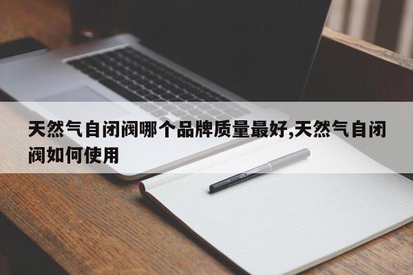 天然气自闭阀哪个品牌质量最好,天然气自闭阀如何使用