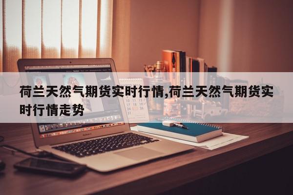 荷兰天然气期货实时行情,荷兰天然气期货实时行情走势