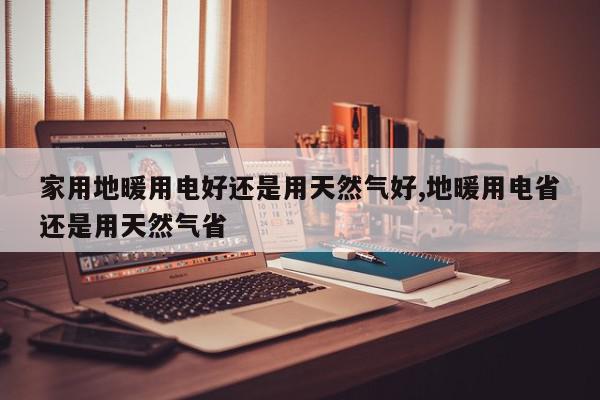 家用地暖用电好还是用天然气好,地暖用电省还是用天然气省