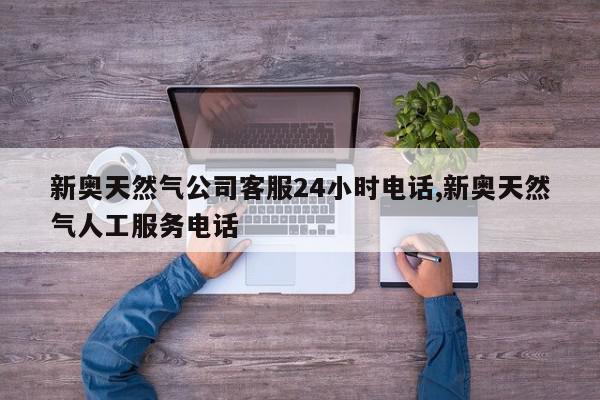 新奥天然气公司客服24小时电话,新奥天然气人工服务电话