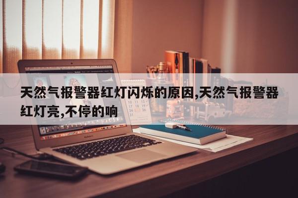 天然气报警器红灯闪烁的原因,天然气报警器红灯亮,不停的响