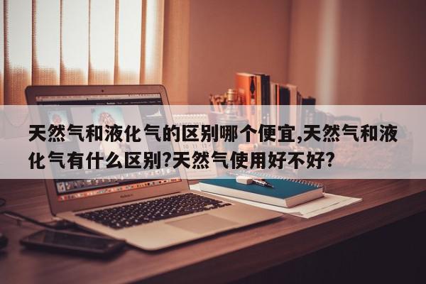 天然气和液化气的区别哪个便宜,天然气和液化气有什么区别?天然气使用好不好?