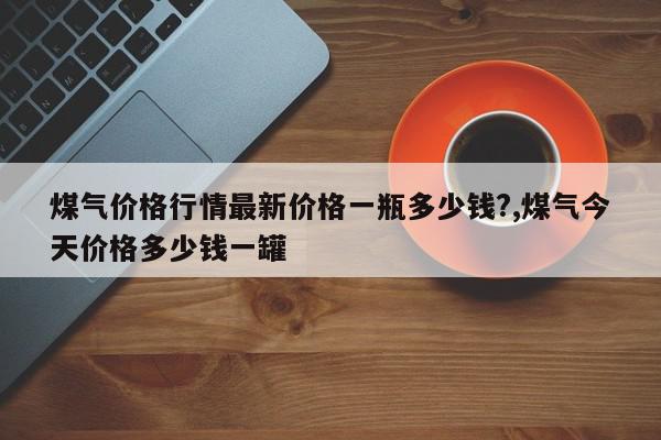 煤气价格行情最新价格一瓶多少钱?,煤气今天价格多少钱一罐