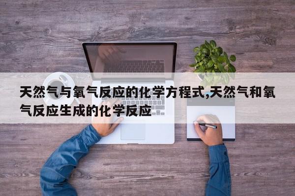 天然气与氧气反应的化学方程式,天然气和氧气反应生成的化学反应
