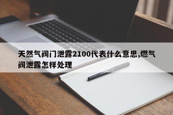 天然气阀门泄露2100代表什么意思,燃气阀泄露怎样处理