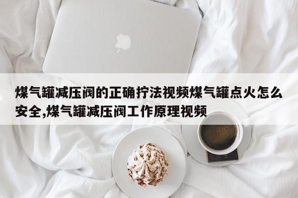 煤气罐减压阀的正确拧法视频煤气罐点火怎么安全,煤气罐减压阀工作原理视频
