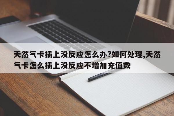 天然气卡插上没反应怎么办?如何处理,天然气卡怎么插上没反应不增加充值数