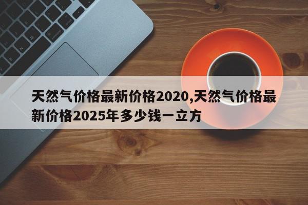 天然气价格最新价格2020,天然气价格最新价格2025年多少钱一立方