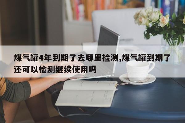 煤气罐4年到期了去哪里检测,煤气罐到期了还可以检测继续使用吗