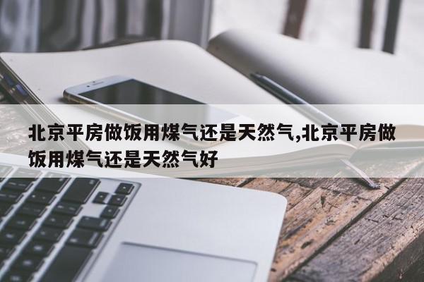 北京平房做饭用煤气还是天然气,北京平房做饭用煤气还是天然气好