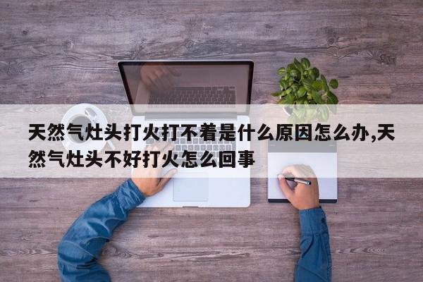 天然气灶头打火打不着是什么原因怎么办,天然气灶头不好打火怎么回事