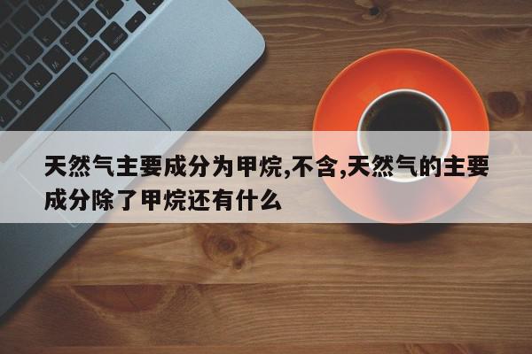 天然气主要成分为甲烷,不含,天然气的主要成分除了甲烷还有什么