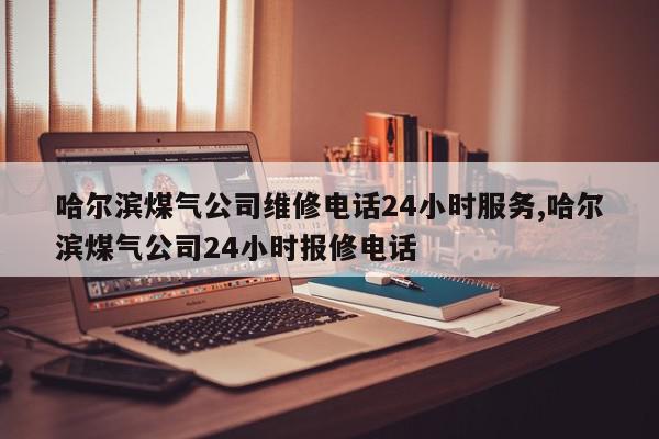 哈尔滨煤气公司维修电话24小时服务,哈尔滨煤气公司24小时报修电话