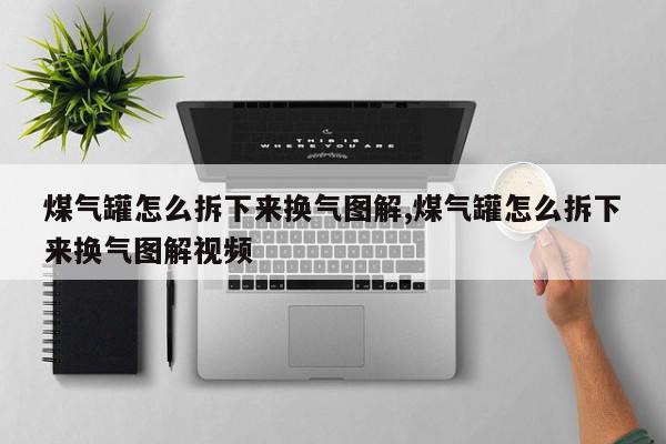 煤气罐怎么拆下来换气图解,煤气罐怎么拆下来换气图解视频