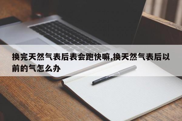 换完天然气表后表会跑快嘛,换天然气表后以前的气怎么办
