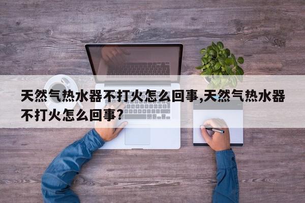 天然气热水器不打火怎么回事,天然气热水器不打火怎么回事?
