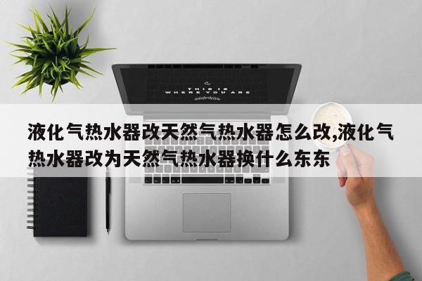 液化气热水器改天然气热水器怎么改,液化气热水器改为天然气热水器换什么东东