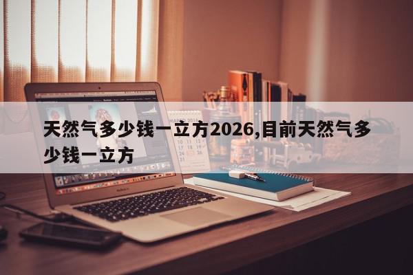 天然气多少钱一立方2026,目前天然气多少钱一立方