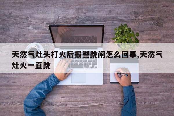 天然气灶头打火后报警跳闸怎么回事,天然气灶火一直跳