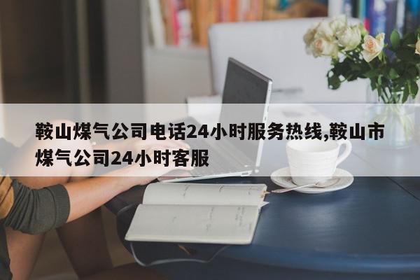 鞍山煤气公司电话24小时服务热线,鞍山市煤气公司24小时客服