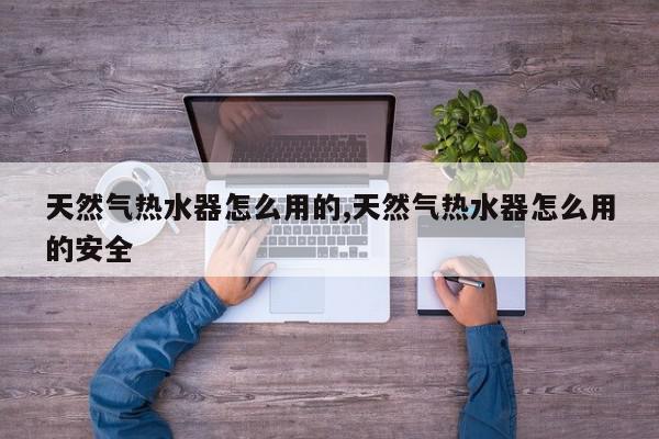 天然气热水器怎么用的,天然气热水器怎么用的安全