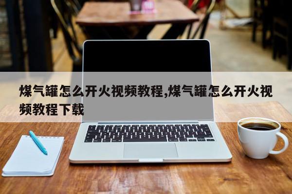 煤气罐怎么开火视频教程,煤气罐怎么开火视频教程下载