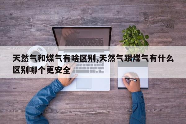 天然气和煤气有啥区别,天然气跟煤气有什么区别哪个更安全
