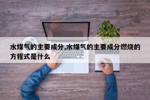 水煤气的主要成分,水煤气的主要成分燃烧的方程式是什么