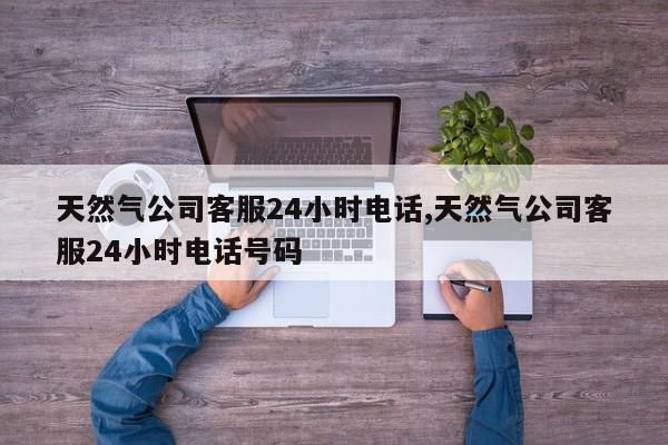 天然气公司客服24小时电话,天然气公司客服24小时电话号码