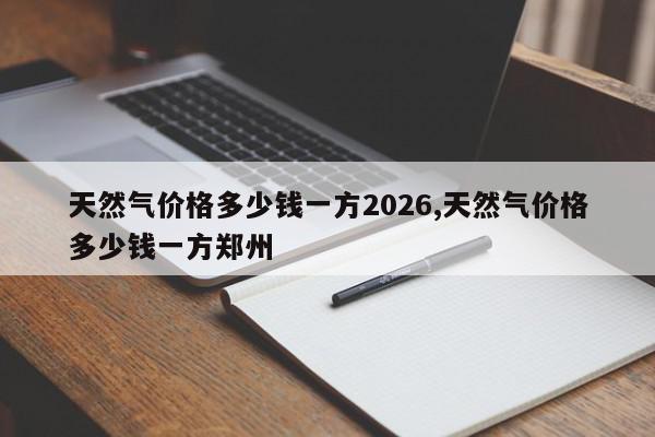 天然气价格多少钱一方2026,天然气价格多少钱一方郑州
