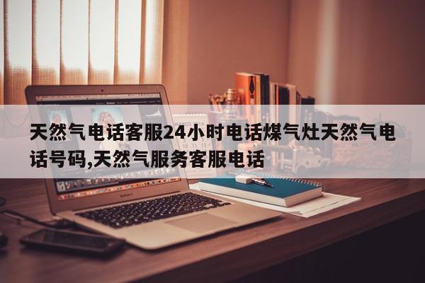 天然气电话客服24小时电话煤气灶天然气电话号码,天然气服务客服电话