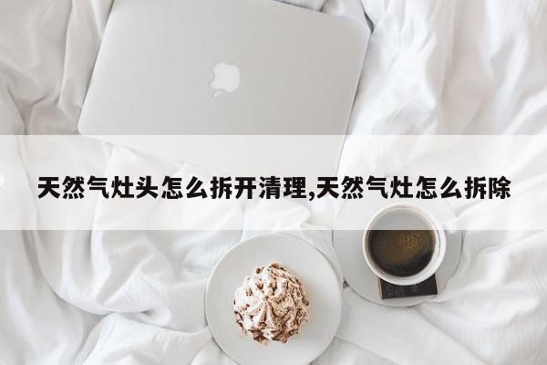 天然气灶头怎么拆开清理,天然气灶怎么拆除