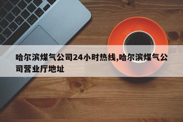 哈尔滨煤气公司24小时热线,哈尔滨煤气公司营业厅地址