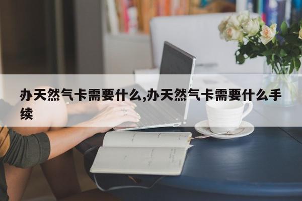 办天然气卡需要什么,办天然气卡需要什么手续