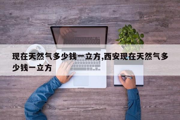 现在天然气多少钱一立方,西安现在天然气多少钱一立方
