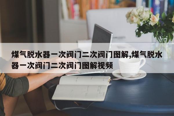 煤气脱水器一次阀门二次阀门图解,煤气脱水器一次阀门二次阀门图解视频