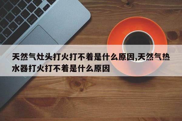 天然气灶头打火打不着是什么原因,天然气热水器打火打不着是什么原因