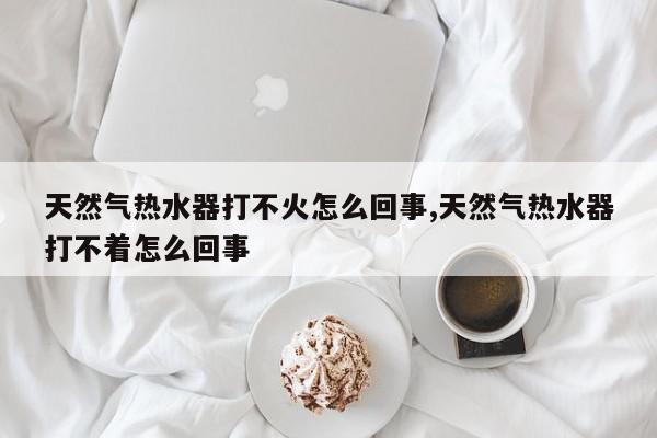 天然气热水器打不火怎么回事,天然气热水器打不着怎么回事