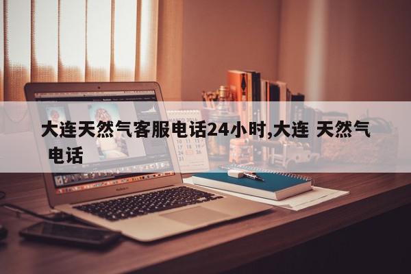 大连天然气客服电话24小时,大连 天然气 电话