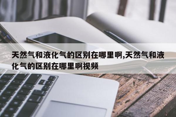 天然气和液化气的区别在哪里啊,天然气和液化气的区别在哪里啊视频