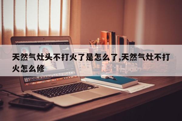 天然气灶头不打火了是怎么了,天然气灶不打火怎么修