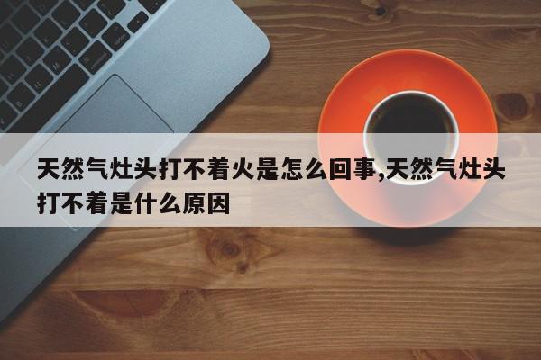 天然气灶头打不着火是怎么回事,天然气灶头打不着是什么原因