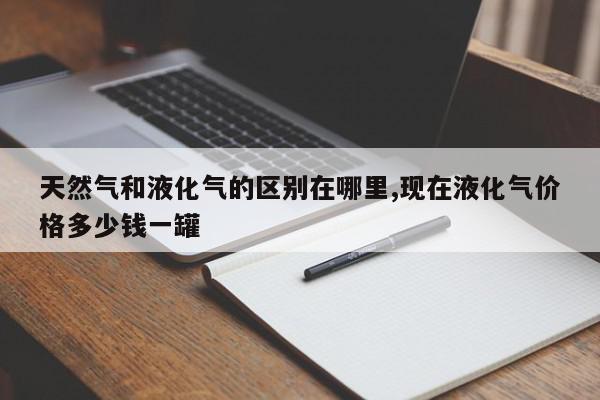 天然气和液化气的区别在哪里,现在液化气价格多少钱一罐
