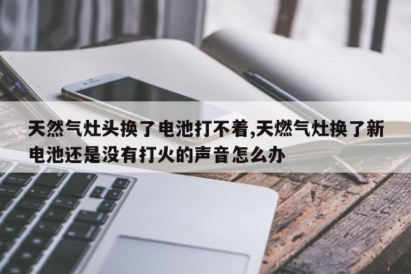 天然气灶头换了电池打不着,天燃气灶换了新电池还是没有打火的声音怎么办