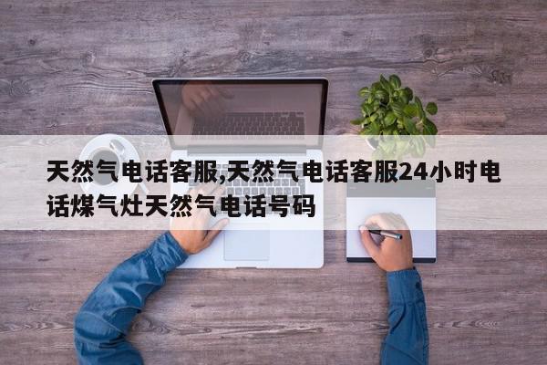 天然气电话客服,天然气电话客服24小时电话煤气灶天然气电话号码